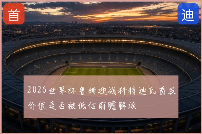 2026世界杯鲁姆迎战科特迪瓦首发价值是否被低估前瞻解读