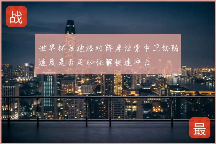 世界杯吕迪格对阵库拉索中卫协防速度是否足以化解快速冲击