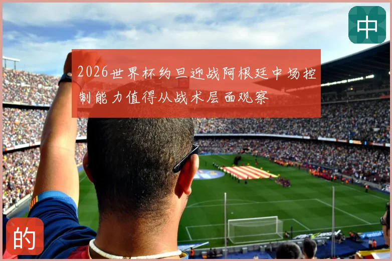 2026世界杯约旦迎战阿根廷中场控制能力值得从战术层面观察